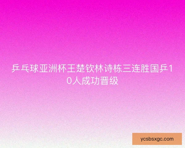 乒乓球亚洲杯王楚钦林诗栋三连胜国乒10人成功晋级 乒乓球亚洲杯王楚钦林诗栋三连胜国乒10人成功晋级