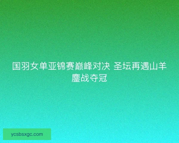 国羽女单亚锦赛巅峰对决 圣坛再遇山羊鏖战夺冠