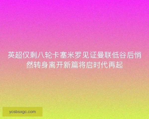 英超仅剩八轮卡塞米罗见证曼联低谷后悄然转身离开新篇将启时代再起 英超仅剩八轮卡塞米罗见证曼联低谷后悄然转身离开新篇将启时代再起