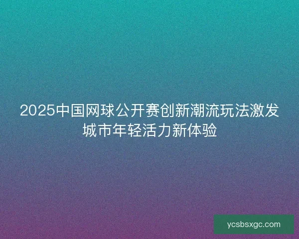 2025中国网球公开赛创新潮流玩法激发城市年轻活力新体验 2025中国网球公开赛创新潮流玩法激发城市年轻活力新体验