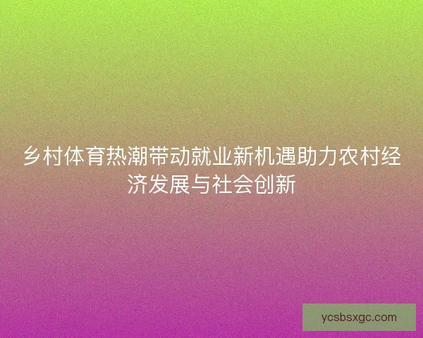 乡村体育热潮带动就业新机遇助力农村经济发展与社会创新 乡村体育热潮带动就业新机遇助力农村经济发展与社会创新