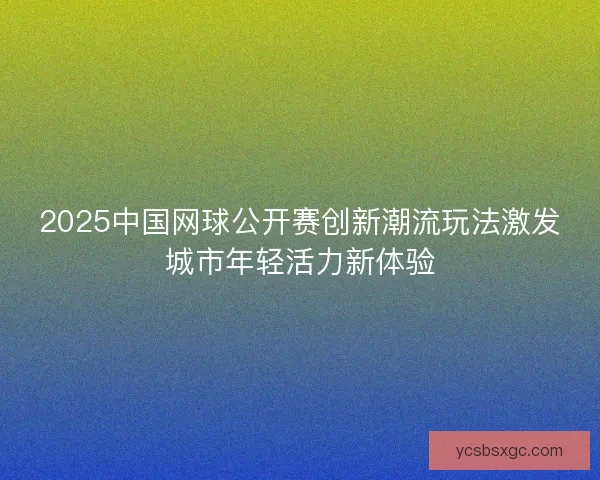 2025中国网球公开赛创新潮流玩法激发城市年轻活力新体验 2025中国网球公开赛创新潮流玩法激发城市年轻活力新体验