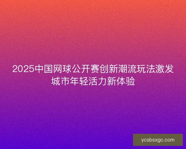 2025中国网球公开赛创新潮流玩法激发城市年轻活力新体验