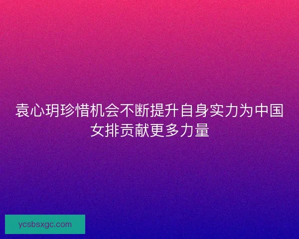袁心玥珍惜机会不断提升自身实力为中国女排贡献更多力量 袁心玥珍惜机会不断提升自身实力为中国女排贡献更多力量