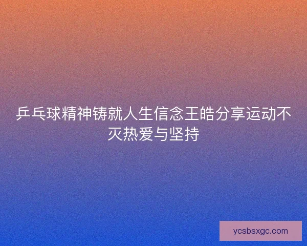乒乓球精神铸就人生信念王皓分享运动不灭热爱与坚持 乒乓球精神铸就人生信念王皓分享运动不灭热爱与坚持