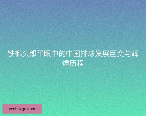 铁榔头郎平眼中的中国排球发展巨变与辉煌历程 铁榔头郎平眼中的中国排球发展巨变与辉煌历程