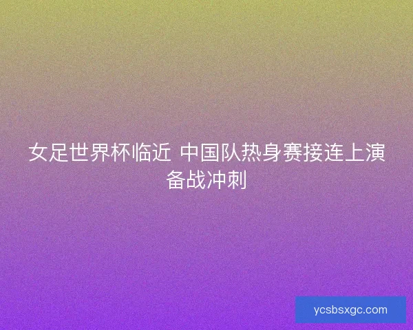 女足世界杯临近 中国队热身赛接连上演备战冲刺 女足世界杯临近 中国队热身赛接连上演备战冲刺